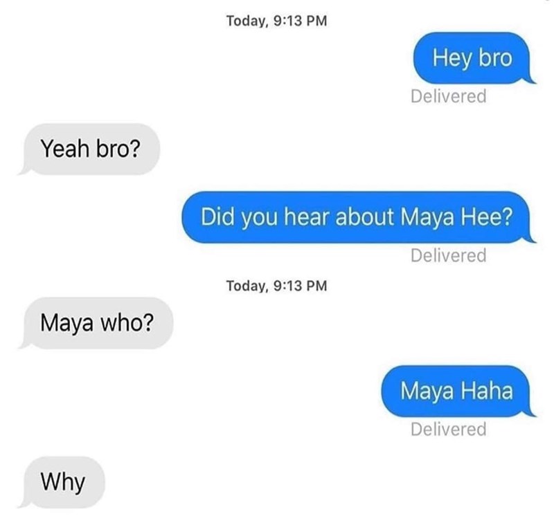 Yeah bro? Today, 9:13 PM Hey bro Delivered Did you hear about Maya Hee? Today, 9:13 PM Maya who? Why Delivered Maya Haha Delivered