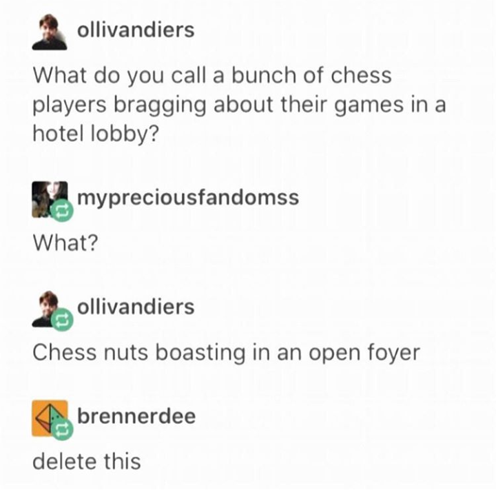 ollivandiers What do you call a bunch of chess players bragging about their games in a hotel lobby? mypreciousfandomss What? ollivandiers Chess nuts boasting in an open foyer brennerdee delete this