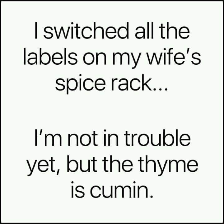 I switched all the labels on my wife's spice rack... I'm not in trouble yet, but the thyme is cumin.