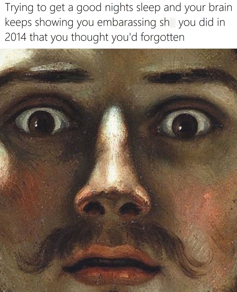 Trying to get a good nights sleep and your brain. keeps showing you embarassing sh you did in 2014 that you thought you'd forgotten