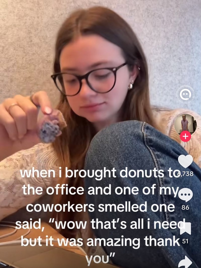 D + when i brought donuts to.738 the office and one of my... coworkers smelled one 86 said, "wow that's all i need but it was amazing thank 51 you"