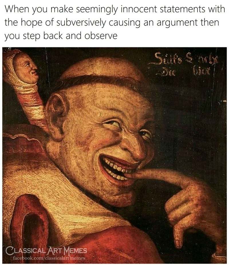 When you make seemingly innocent statements with the hope of subversively causing an argument then you step back and observe CLASSICAL ART MEMES facebook.com/classicalartmemes Silfs Sne