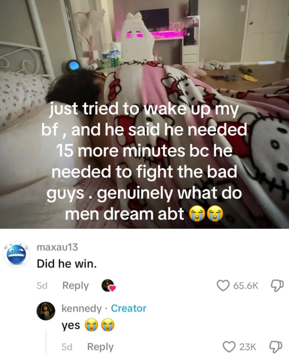 just tried to wake up my bf, and he said he needed 15 more minutes bc he needed to fight the bad guys. genuinely what do men dream abt maxau13 Did he win. 5d Reply kennedy Creator yes 5d Reply 65.6K 23K