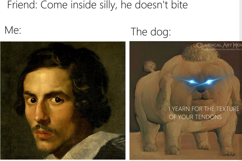 Friend: Come inside silly, he doesn't bite Me: The dog: CLASSICAL ART MEM facebook.com/classicalartmen 1 YEARN FOR THE TEXTURE OF YOUR TENDONS