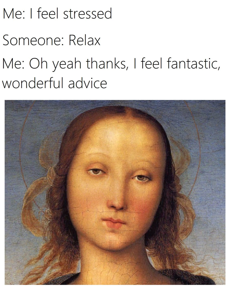 Me: I feel stressed Someone: Relax Me: Oh yeah thanks, I feel fantastic, wonderful advice