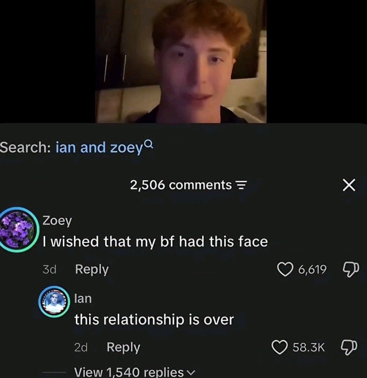 Search: ian and zoey 2,506 comments = Zoey I wished that my bf had this face 3d Reply lan this relationship is over 2d Reply View 1,540 replies 6,619 Д 58.3K