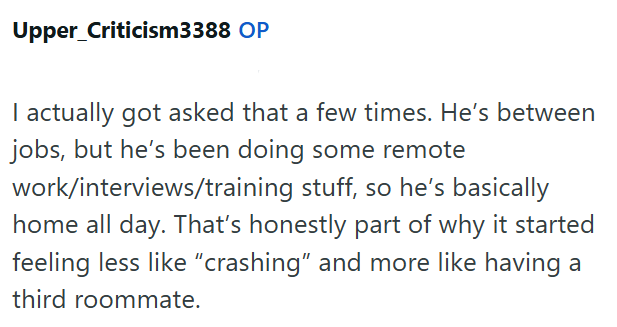 Upper_Criticism3388 OP I actually got asked that a few times. He's between jobs, but he's been doing some remote work/interviews/training stuff, so he's basically home all day. That's honestly part of why it started feeling less like "crashing" and more like having a third roommate.
