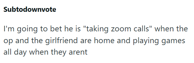 Subtodownvote I'm going to bet he is "taking zoom calls" when the op and the girlfriend are home and playing games all day when they arent