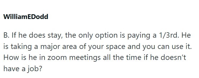 WilliamEDodd B. If he does stay, the only option is paying a 1/3rd. He is taking a major area of your space and you can use it. How is he in zoom meetings all the time if he doesn't have a job?