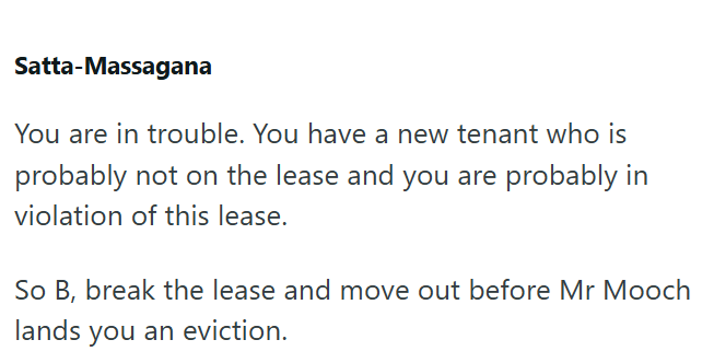 Satta-Massagana You are in trouble. You have a new tenant who is probably not on the lease and you are probably in violation of this lease. So B, break the lease and move out before Mr Mooch lands you an eviction.