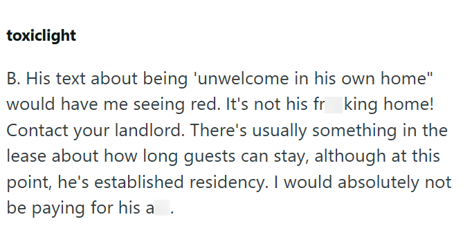 toxiclight B. His text about being 'unwelcome in his own home" would have me seeing red. It's not his frking home! Contact your landlord. There's usually something in the lease about how long guests can stay, although at this point, he's established residency. I would absolutely not be paying for his a