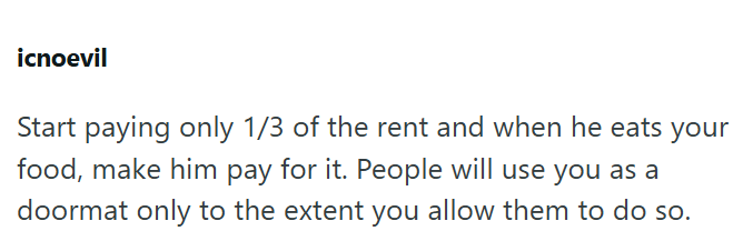 icnoevil Start paying only 1/3 of the rent and when he eats your food, make him pay for it. People will use you as a doormat only to the extent you allow them to do so.