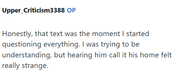 Upper_Criticism3388 OP Honestly, that text was the moment I started questioning everything. I was trying to be understanding, but hearing him call it his home felt really strange.