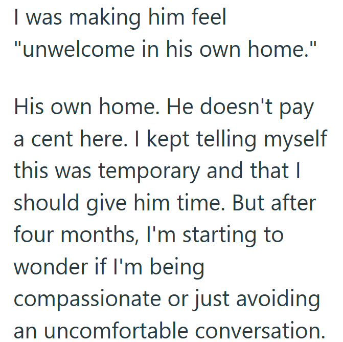 I was making him feel "unwelcome in his own home." His own home. He doesn't pay a cent here. I kept telling myself this was temporary and that I should give him time. But after four months, I'm starting to wonder if I'm being compassionate or just avoiding an uncomfortable conversation.