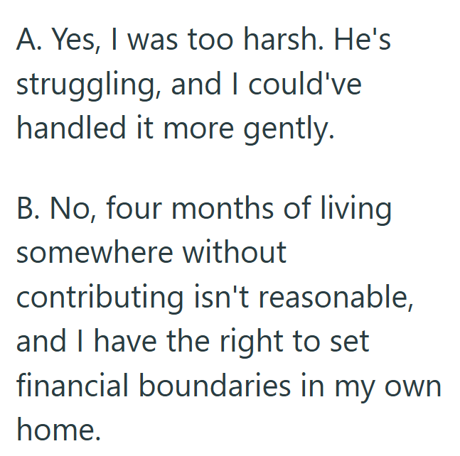 A. Yes, I was too harsh. He's struggling, and I could've handled it more gently. B. No, four months of living somewhere without contributing isn't reasonable, and I have the right to set financial boundaries in my own home.