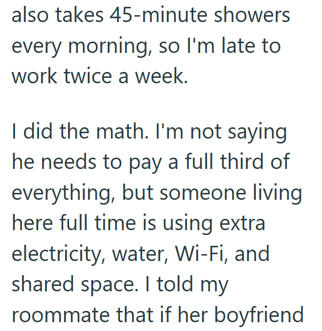 also takes 45-minute showers every morning, so I'm late to work twice a week. I did the math. I'm not saying he needs to pay a full third of everything, but someone living here full time is using extra electricity, water, Wi-Fi, and shared space. I told my roommate that if her boyfriend