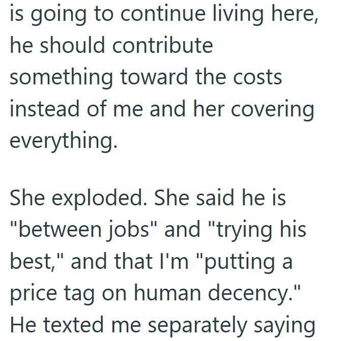 is going to continue living here, he should contribute something toward the costs instead of me and her covering everything. She exploded. She said he is "between jobs" and "trying his best," and that I'm "putting a price tag on human decency." He texted me separately saying