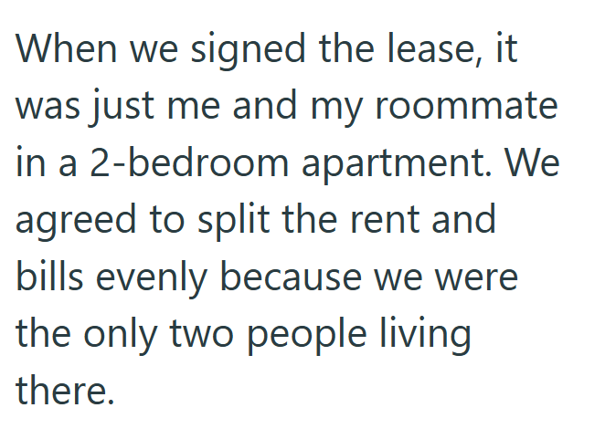 When we signed the lease, it was just me and my roommate in a 2-bedroom apartment. We agreed to split the rent and bills evenly because we were the only two people living there.