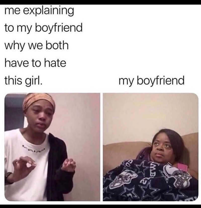 me explaining to my boyfriend why we both have to hate this girl. my boyfriend MB
