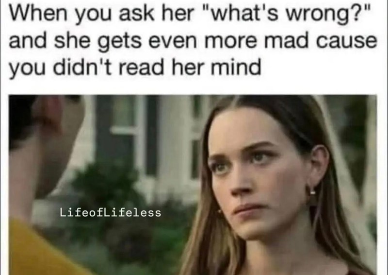 When you ask her "what's wrong?" and she gets even more mad cause you didn't read her mind Lifeoflifeless
