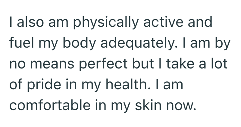 I also am physically active and fuel my body adequately. I am by no means perfect but I take a lot of pride in my health. I am comfortable in my skin now.