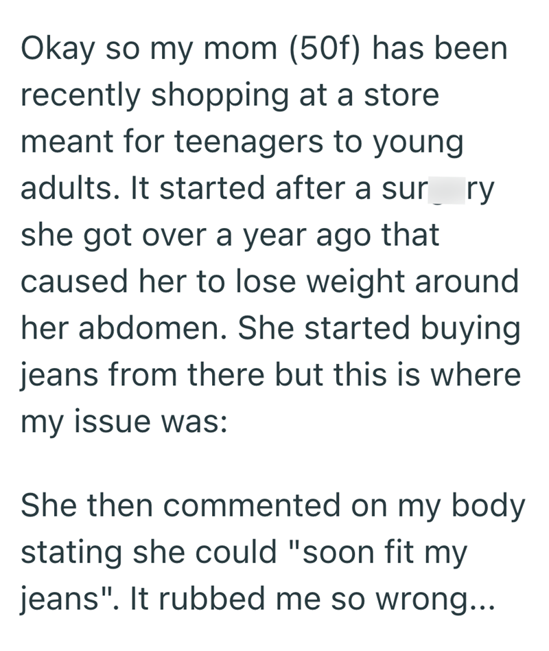 Okay so my mom (50f) has been recently shopping at a store meant for teenagers to young adults. It started after a surry she got over a year ago that caused her to lose weight around her abdomen. She started buying jeans from there but this is where my issue was: She then commented on my body stating she could "soon fit my jeans". It rubbed me so wrong...