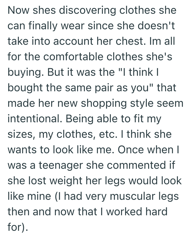 Now shes discovering clothes she can finally wear since she doesn't take into account her chest. Im all for the comfortable clothes she's buying. But it was the "I think I bought the same pair as you" that made her new shopping style seem intentional. Being able to fit my sizes, my clothes, etc. I think she wants to look like me. Once when I was a teenager she commented if she lost weight her legs would look like mine (I had very muscular legs then and now that I worked hard for).