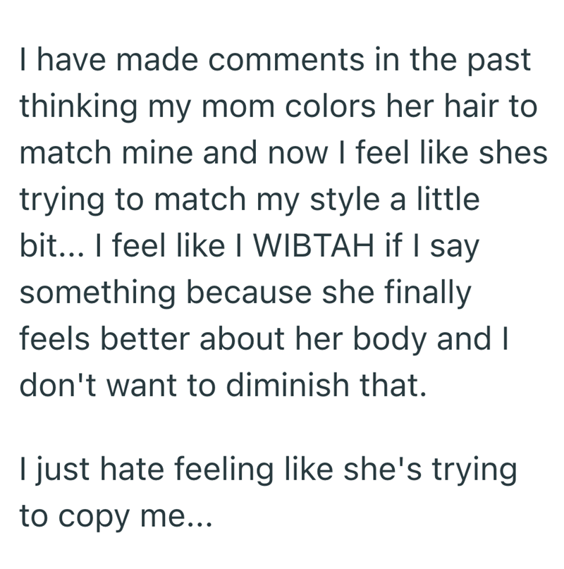 I have made comments in the past thinking my mom colors her hair to match mine and now I feel like shes trying to match my style a little bit... I feel like I WIBTAH if I say something because she finally feels better about her body and I don't want to diminish that. I just hate feeling like she's trying to copy me...