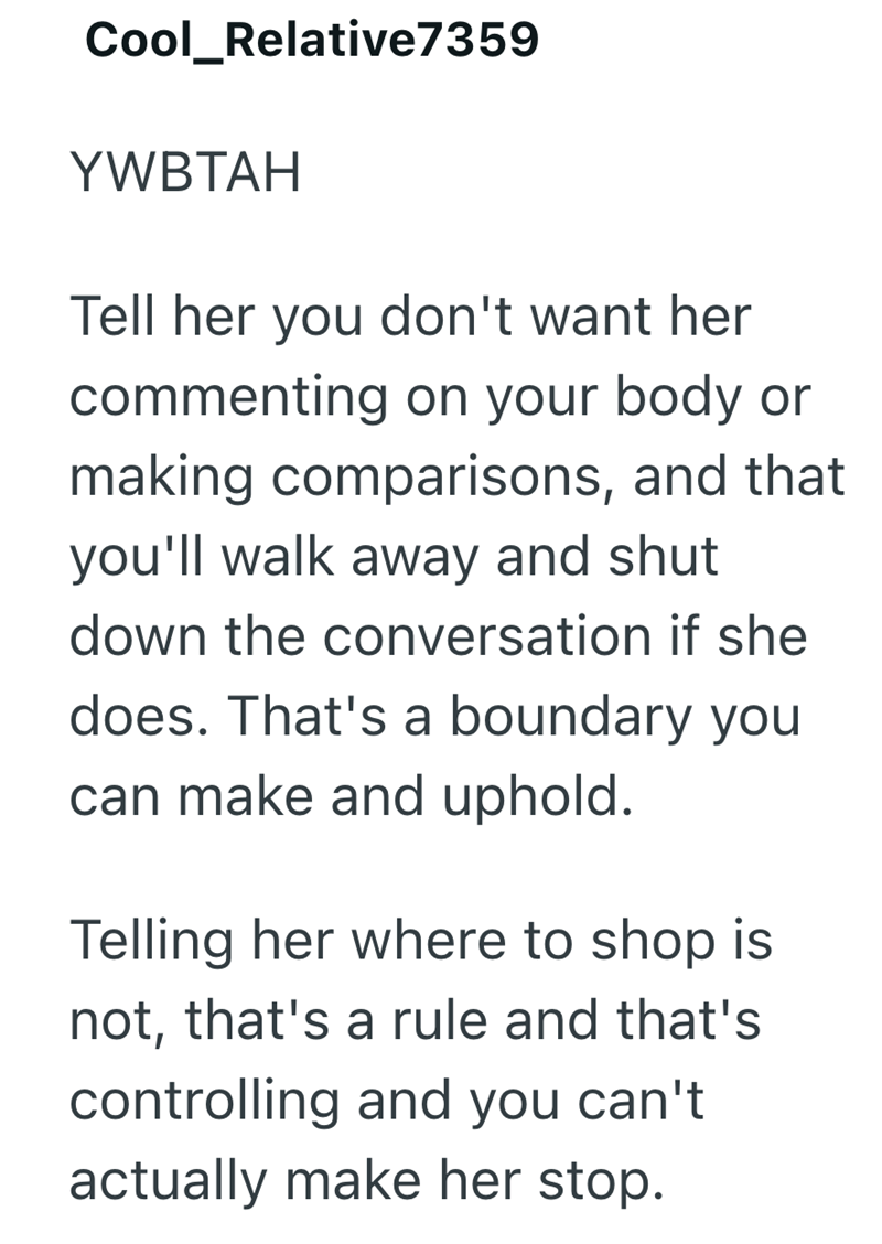 Cool_Relative7359 YWBTAH Tell her you don't want her commenting on your body or making comparisons, and that you'll walk away and shut down the conversation if she does. That's a boundary you can make and uphold. Telling her where to shop is not, that's a rule and that's controlling and you can't actually make her stop.