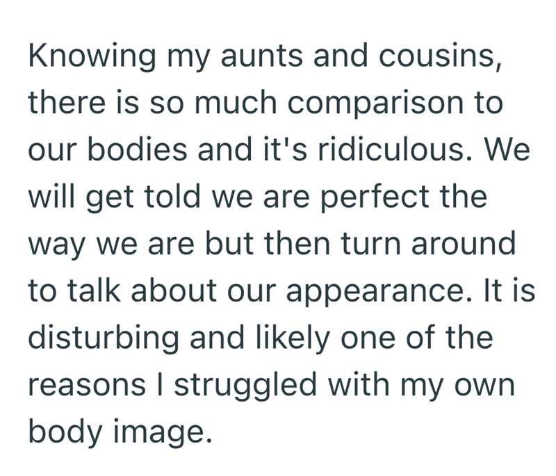 Knowing my aunts and cousins, there is so much comparison to our bodies and it's ridiculous. We will get told we are perfect the way we are but then turn around to talk about our appearance. It is disturbing and likely one of the reasons I struggled with my own body image.