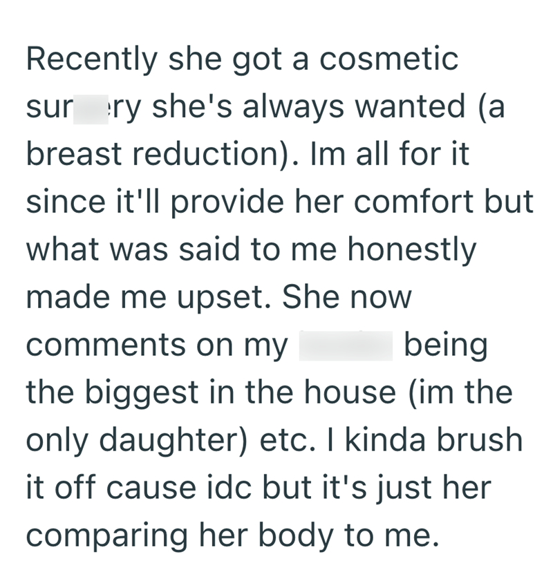Recently she got a cosmetic sur ry she's always wanted (a breast reduction). Im all for it. since it'll provide her comfort but what was said to me honestly made me upset. She now comments on my being the biggest in the house (im the only daughter) etc. I kinda brush it off cause idc but it's just her comparing her body to me.