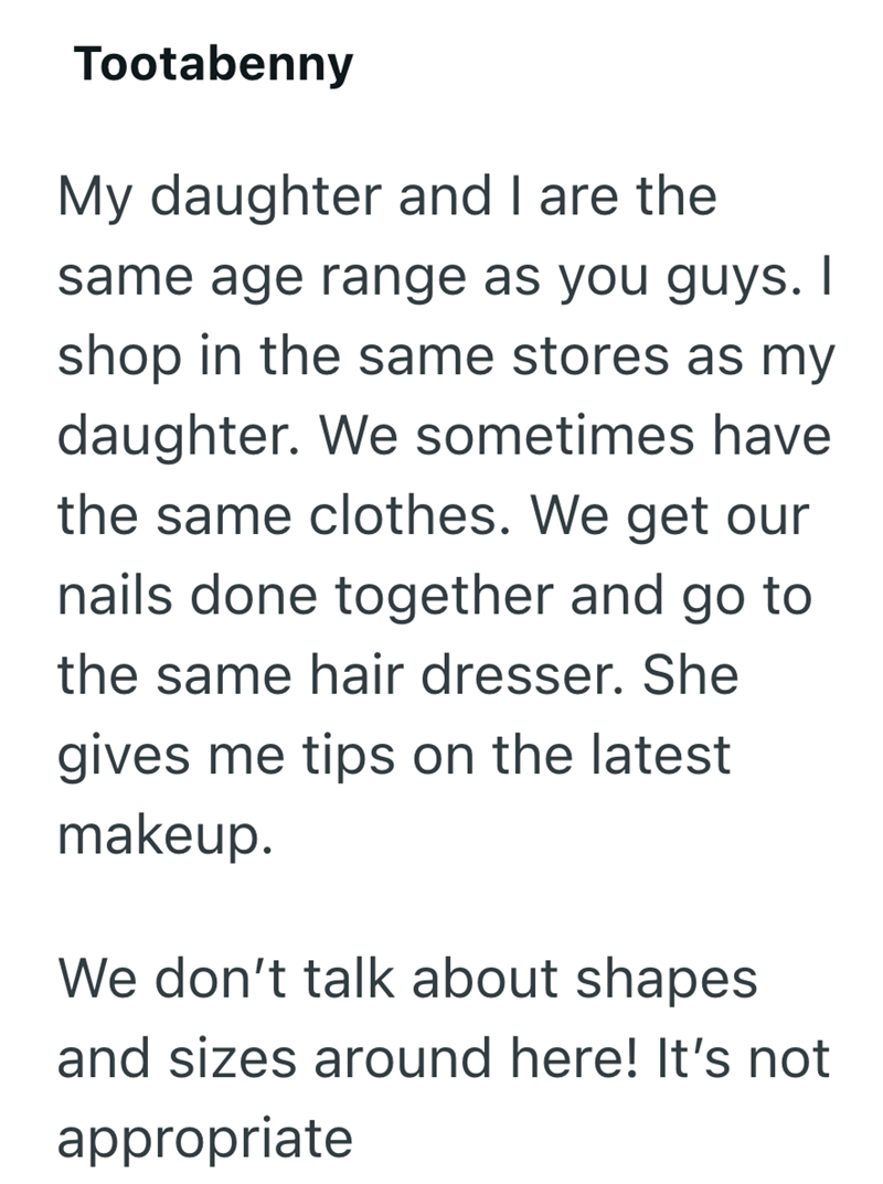 Tootabenny My daughter and I are the same age range as you guys. I shop in the same stores as my daughter. We sometimes have the same clothes. We get our nails done together and go to the same hair dresser. She gives me tips on the latest makeup. We don't talk about shapes and sizes around here! It's not appropriate