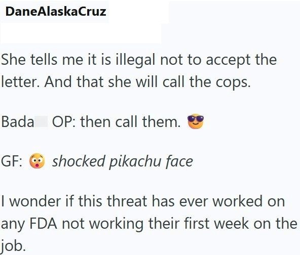 DaneAlaskaCruz She tells me it is illegal not to accept the letter. And that she will call the cops. Bada OP: then call them. GF: shocked pikachu face I wonder if this threat has ever worked on any FDA not working their first week on the job.