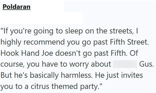 Poldaran "If you're going to sleep on the streets, I highly recommend you go past Fifth Street. Hook Hand Joe doesn't go past Fifth. Of course, you have to worry about But he's basically harmless. He just invites you to a citrus themed party." Gus.