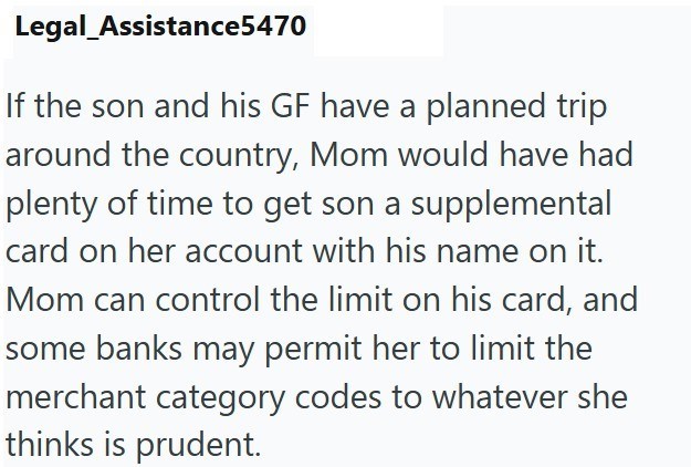 Legal_Assistance5470 If the son and his GF have a planned trip around the country, Mom would have had plenty of time to get son a supplemental card on her account with his name on it. Mom can control the limit on his card, and some banks may permit her to limit the merchant category codes to whatever she thinks is prudent.