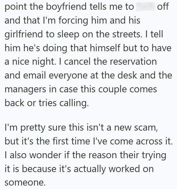 off point the boyfriend tells me to and that I'm forcing him and his girlfriend to sleep on the streets. I tell him he's doing that himself but to have a nice night. I cancel the reservation and email everyone at the desk and the managers in case this couple comes back or tries calling. I'm pretty sure this isn't a new scam, but it's the first time I've come across it. I also wonder if the reason their trying it is because it's actually worked on someone.