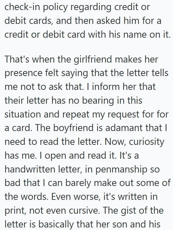 check-in policy regarding credit or debit cards, and then asked him for a credit or debit card with his name on it. That's when the girlfriend makes her presence felt saying that the letter tells me not to ask that. I inform her that their letter has no bearing in this situation and repeat my request for for a card. The boyfriend is adamant that I need to read the letter. Now, curiosity has me. I open and read it. It's a handwritten letter, in penmanship so bad that I can barely make out some of
