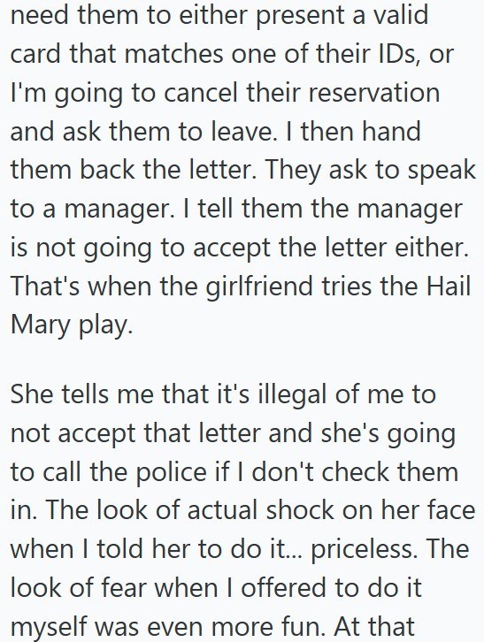 need them to either present a valid card that matches one of their IDs, or I'm going to cancel their reservation and ask them to leave. I then hand them back the letter. They ask to speak to a manager. I tell them the manager is not going to accept the letter either. That's when the girlfriend tries the Hail Mary play. She tells me that it's illegal of me to not accept that letter and she's going to call the police if I don't check them in. The look of actual shock on her face when I told her to