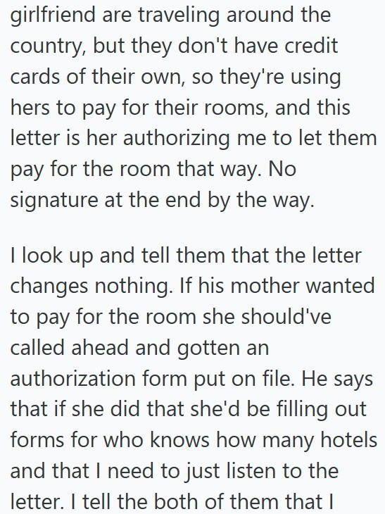 girlfriend are traveling around the country, but they don't have credit cards of their own, so they're using hers to pay for their rooms, and this letter is her authorizing me to let them pay for the room that way. No signature at the end by the way. I look up and tell them that the letter changes nothing. If his mother wanted to pay for the room she should've called ahead and gotten an authorization form put on file. He says that if she did that she'd be filling out forms for who knows how many