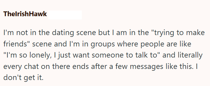 ThelrishHawk I'm not in the dating scene but I am in the "trying to make friends" scene and I'm in groups where people are like "I'm so lonely, I just want someone to talk to" and literally every chat on there ends after a few messages like this. I don't get it.