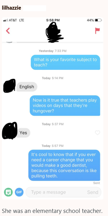 lilhazzie < AT&T LTE 5:58 PM 44% English Yes Yesterday 7:33 PM What is your favorite subject to teach? Today 5:14 PM Now is it true that teachers play videos on days that they're hungover? Today 5:37 PM Today 5:57 PM It's cool to know that if you ever need a career change that you would make a good dentist, because this conversation is like pulling teeth. Sent 日GIF Type a message Send She was an elementary school teacher.