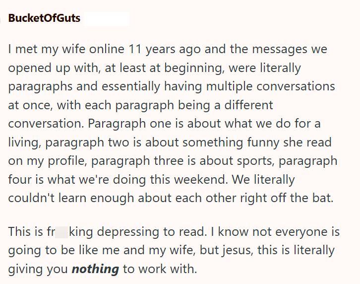 BucketOfGuts I met my wife online 11 years ago and the messages we opened up with, at least at beginning, were literally paragraphs and essentially having multiple conversations at once, with each paragraph being a different conversation. Paragraph one is about what we do for a living, paragraph two is about something funny she read on my profile, paragraph three is about sports, paragraph four is what we're doing this weekend. We literally couldn't learn enough about each other right off the ba