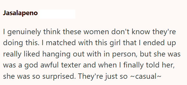 Jasalapeno I genuinely think these women don't know they're doing this. I matched with this girl that I ended up really liked hanging out with in person, but she was was a god awful texter and when I finally told her, she was so surprised. They're just so ~ casual~