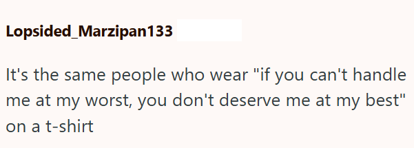 Lopsided_Marzipan133 It's the same people who wear "if you can't handle me at my worst, you don't deserve me at my best" on a t-shirt