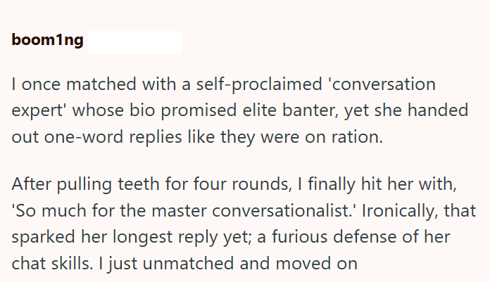 boom1ng I once matched with a self-proclaimed 'conversation expert' whose bio promised elite banter, yet she handed out one-word replies like they were on ration. After pulling teeth for four rounds, I finally hit her with, 'So much for the master conversationalist.' Ironically, that sparked her longest reply yet; a furious defense of her chat skills. I just unmatched and moved on
