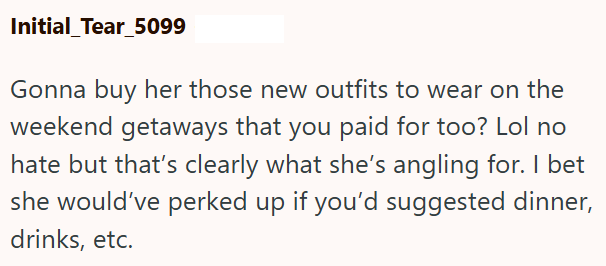 Initial Tear_5099 Gonna buy her those new outfits to wear on the weekend getaways that you paid for too? Lol no hate but that's clearly what she's angling for. I bet she would've perked up if you'd suggested dinner, drinks, etc.