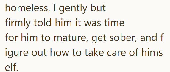 homeless, I gently but firmly told him it was time for him to mature, get sober, and f igure out how to take care of hims elf.