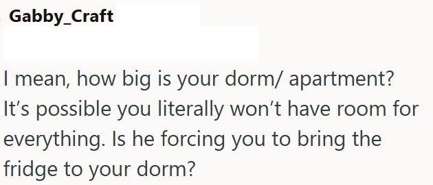 Gabby_Craft I mean, how big is your dorm/ apartment? It's possible you literally won't have room for everything. Is he forcing you to bring the fridge to your dorm?