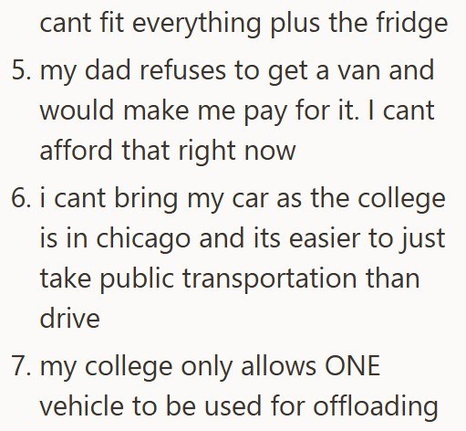 cant fit everything plus the fridge 5. my dad refuses to get a van and would make me pay for it. I cant afford that right now 6. i cant bring my car as the college is in chicago and its easier to just take public transportation than drive 7. my college only allows ONE vehicle to be used for offloading