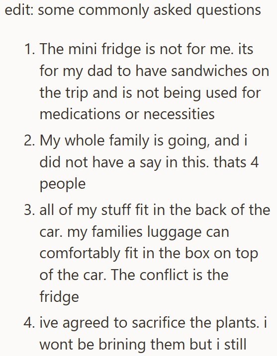 edit: some commonly asked questions 1. The mini fridge is not for me. its for my dad to have sandwiches on the trip and is not being used for medications or necessities 2. My whole family is going, and i did not have a say in this. thats 4 people 3. all of my stuff fit in the back of the car. my families luggage can comfortably fit in the box on top of the car. The conflict is the fridge 4. ive agreed to sacrifice the plants. i wont be brining them but i still